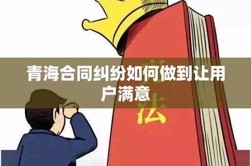 青海合同纠纷如何做到让用户满意