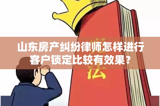 山东房产纠纷律师怎样进行客户锁定比较有效果？