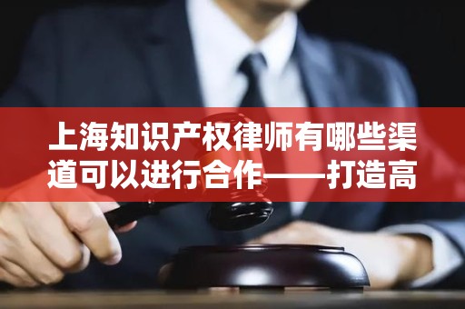 上海知识产权律师有哪些渠道可以进行合作——打造高效合作模式