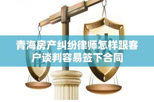 青海房产纠纷律师怎样跟客户谈判容易签下合同