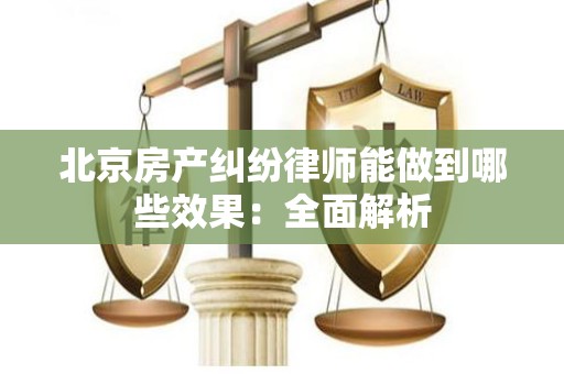 北京房产纠纷律师能做到哪些效果：全面解析