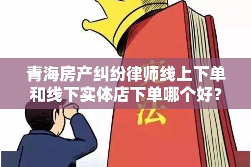 青海房产纠纷律师线上下单和线下实体店下单哪个好？