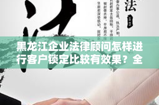 黑龙江企业法律顾问怎样进行客户锁定比较有效果？全面解析与策略