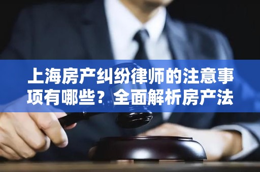 上海房产纠纷律师的注意事项有哪些？全面解析房产法律事务