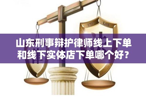 山东刑事辩护律师线上下单和线下实体店下单哪个好？