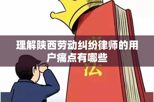理解陕西劳动纠纷律师的用户痛点有哪些