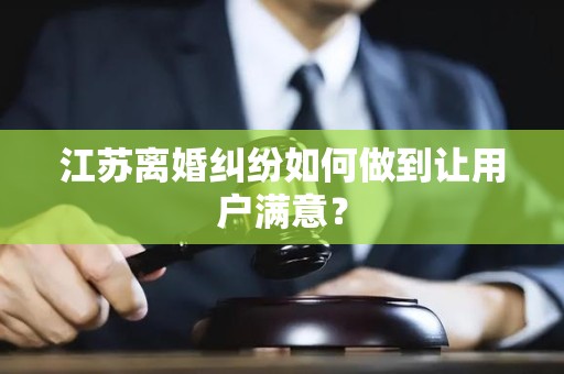 江苏离婚纠纷如何做到让用户满意？